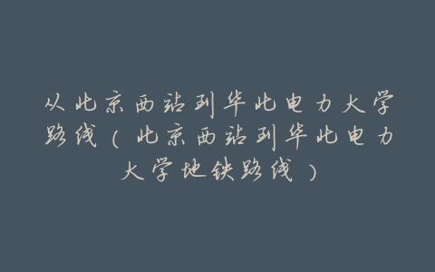 从北京西站到华北电力大学路线(北京西站到华北电力大学地铁路线)