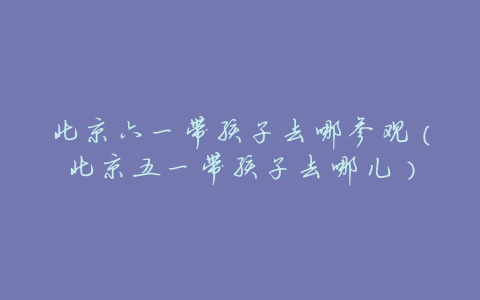北京六一带孩子去哪参观(北京五一带孩子去哪儿)