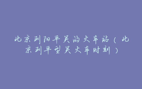 北京到阳平关的火车站(北京到平型关火车时刻)