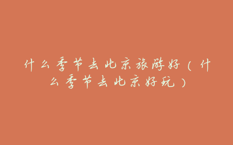 什么季节去北京旅游好(什么季节去北京好玩)