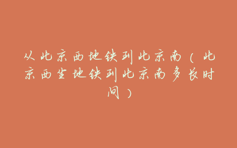 从北京西地铁到北京南（北京西坐地铁到北京南多长时间）