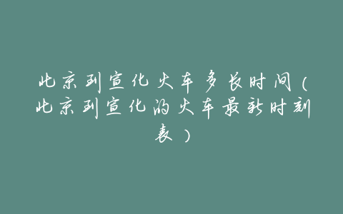 北京到宣化火车多长时间（北京到宣化的火车最新时刻表）