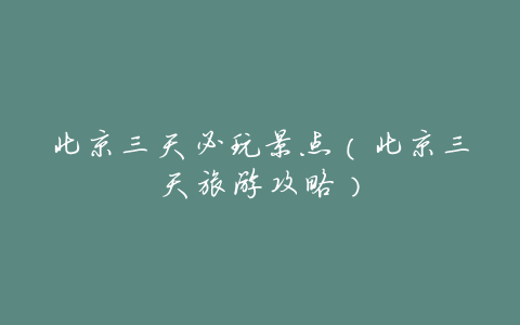 北京三天必玩景点(北京三天旅游攻略)