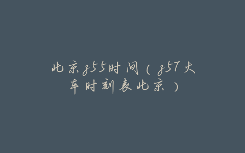 北京z55时间(z57火车时刻表北京)