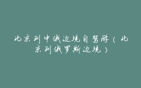 北京到中俄边境自驾游(北京到俄罗斯边境)