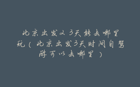 北京出发2 3天能去哪里玩(北京出发3天时间自驾游可以去哪里)