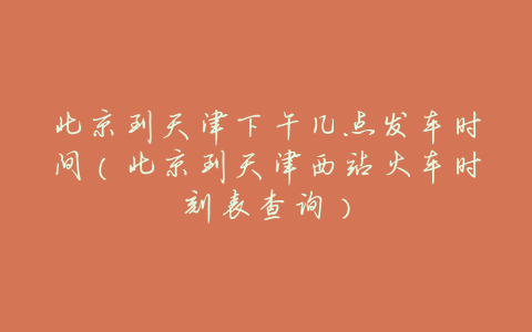 北京到天津下午几点发车时间(北京到天津西站火车时刻表查询)