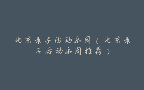 北京亲子活动乐园(北京亲子活动乐园推荐)