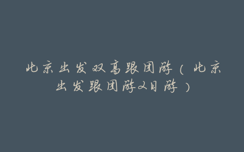 北京出发双高跟团游(北京出发跟团游2日游)