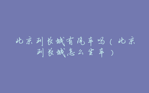 北京到长城有汽车吗(北京到长城怎么坐车)