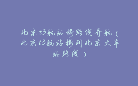 北京t3航站楼路线导航(北京t3航站楼到北京火车站路线)