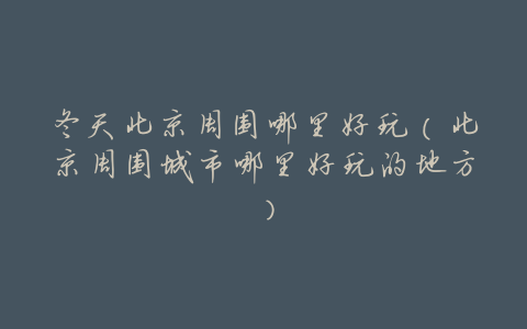 冬天北京周围哪里好玩(北京周围城市哪里好玩的地方)