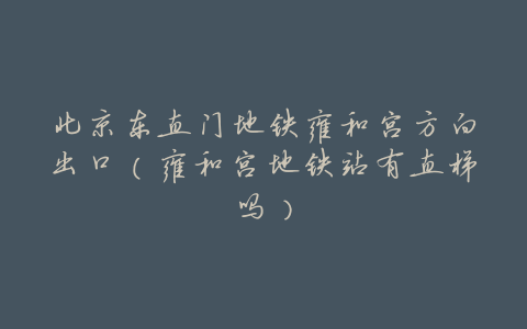 北京东直门地铁雍和宫方向出口(雍和宫地铁站有直梯吗)