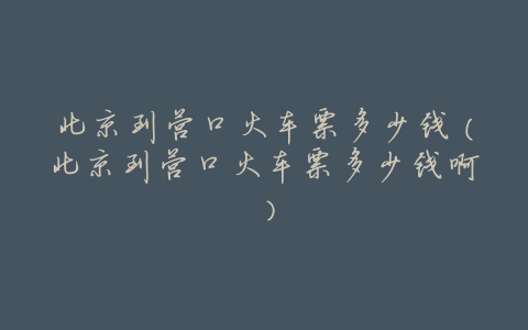 北京到营口火车票多少钱(北京到营口火车票多少钱啊)