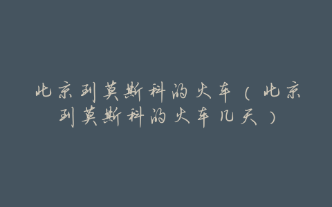 北京到莫斯科的火车(北京到莫斯科的火车几天)