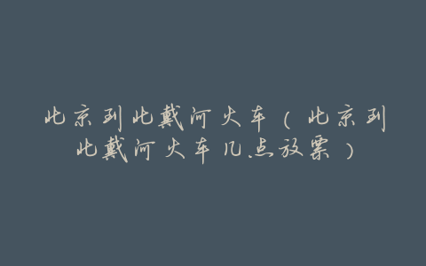 北京到北戴河火车(北京到北戴河火车几点放票)