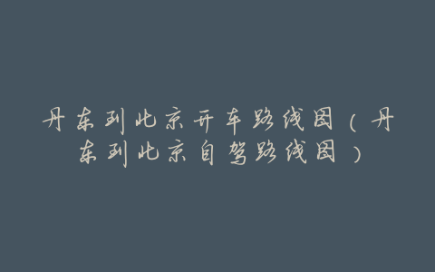 丹东到北京开车路线图(丹东到北京自驾路线图)