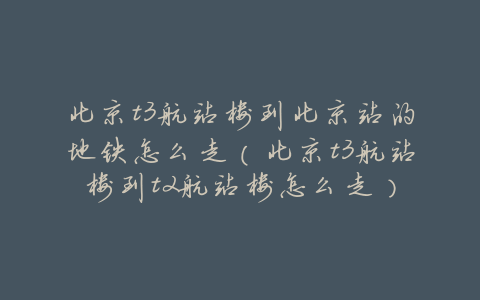 北京t3航站楼到北京站的地铁怎么走(北京t3航站楼到t2航站楼怎么走)