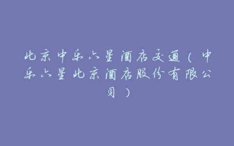 北京中乐六星酒店交通(中乐六星北京酒店股份有限公司)