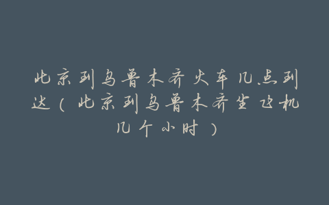 北京到乌鲁木齐火车几点到达（北京到乌鲁木齐坐飞机几个小时）