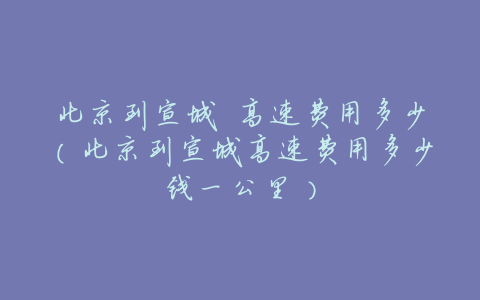 北京到宣城 高速费用多少(北京到宣城高速费用多少钱一公里)