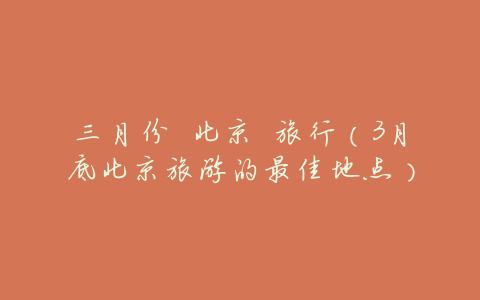 三月份 北京 旅行（3月底北京旅游的最佳地点）