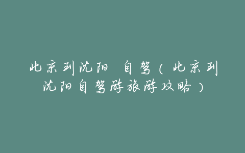 北京到沈阳 自驾（北京到沈阳自驾游旅游攻略）
