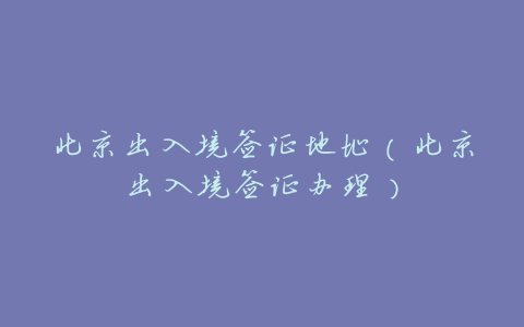 北京出入境签证地址（北京出入境签证办理）
