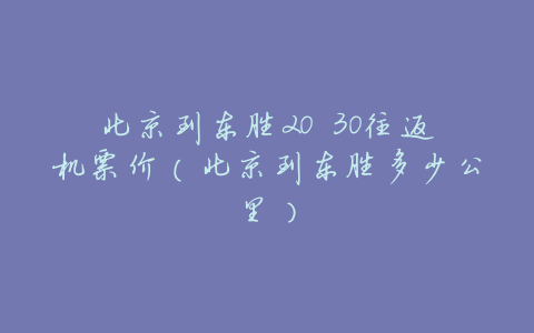 北京到东胜20 30往返机票价(北京到东胜多少公里)