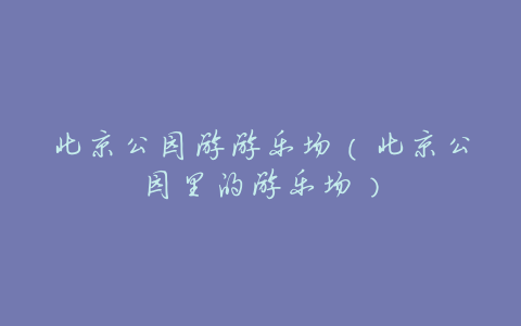 北京公园游游乐场(北京公园里的游乐场)