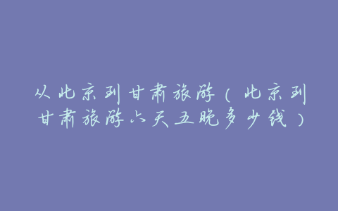 从北京到甘肃旅游(北京到甘肃旅游六天五晚多少钱)