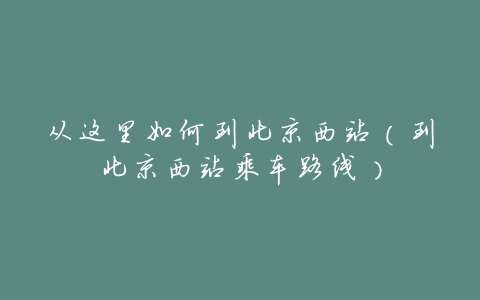 从这里如何到北京西站(到北京西站乘车路线)
