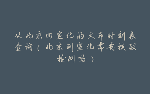 从北京回宣化的火车时刻表查询(北京到宣化需要核酸检测吗)