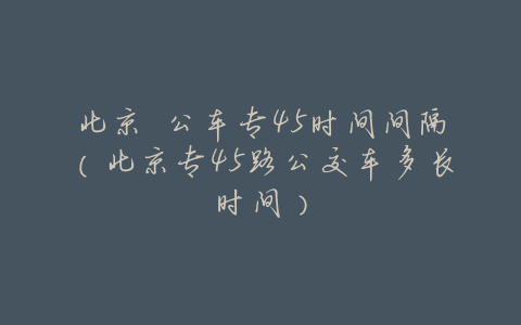 北京 公车专45时间间隔(北京专45路公交车多长时间)