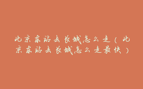 北京东站去长城怎么走(北京东站去长城怎么走最快)
