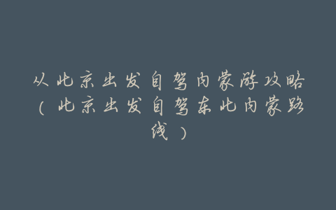 从北京出发自驾内蒙游攻略(北京出发自驾东北内蒙路线)