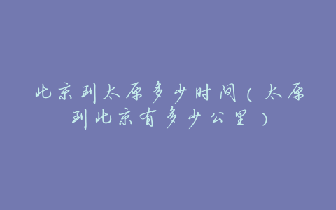 北京到太原多少时间(太原到北京有多少公里)