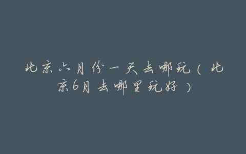 北京六月份一天去哪玩(北京6月去哪里玩好)