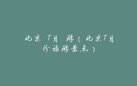北京 7月 游(北京7月份旅游景点)
