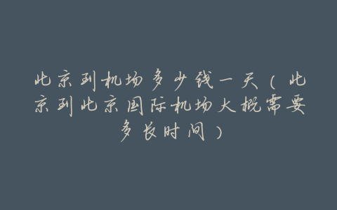 北京到机场多少钱一天(北京到北京国际机场大概需要多长时间)