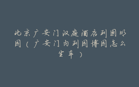 北京广安门汉庭酒店到圆明园(广安门内到园博园怎么坐车)