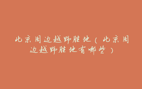 北京周边越野胜地(北京周边越野胜地有哪些)