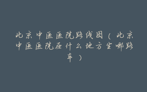 北京中医医院路线图(北京中医医院在什么地方坐哪路车)