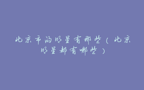 北京市的明星有那些(北京明星都有哪些)