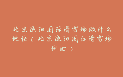 北京渔阳国际滑雪场做什么地铁(北京渔阳国际滑雪场地址)