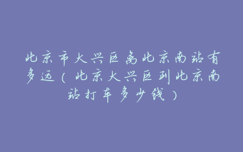 北京市大兴区离北京南站有多远(北京大兴区到北京南站打车多少钱)