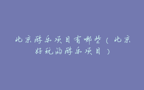 北京游乐项目有哪些(北京好玩的游乐项目)