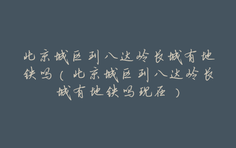 北京城区到八达岭长城有地铁吗(北京城区到八达岭长城有地铁吗现在)