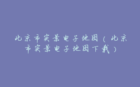 北京市实景电子地图(北京市实景电子地图下载)