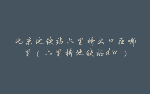 北京地铁站六里桥出口在哪里(六里桥地铁站d口)